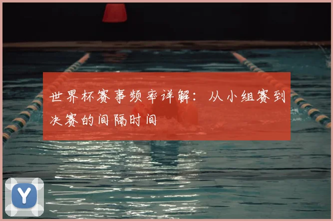 世界杯赛事频率详解：从小组赛到决赛的间隔时间