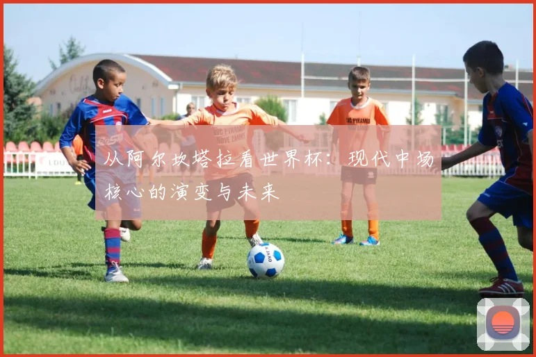 从阿尔坎塔拉看世界杯：现代中场核心的演变与未来