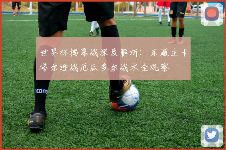 世界杯揭幕战深度解析:东道主卡塔尔迎战厄瓜多尔战术全观察