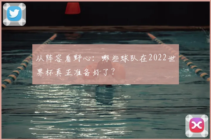 从阵容看野心:哪些球队在2022世界杯真正准备好了?
