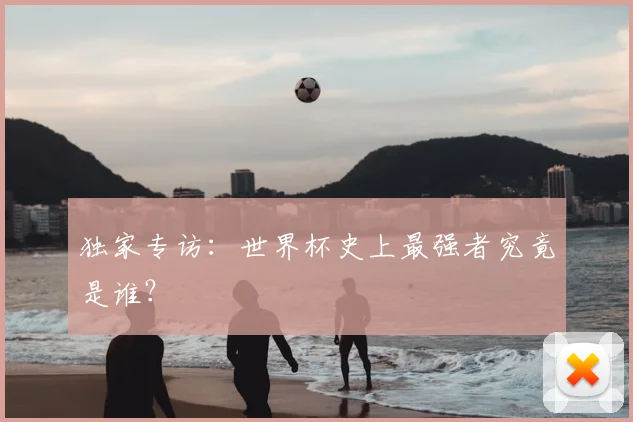 独家专访：世界杯史上最强者究竟是谁？