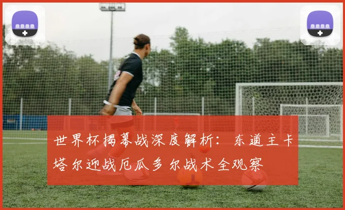 世界杯揭幕战深度解析：东道主卡塔尔迎战厄瓜多尔战术全观察