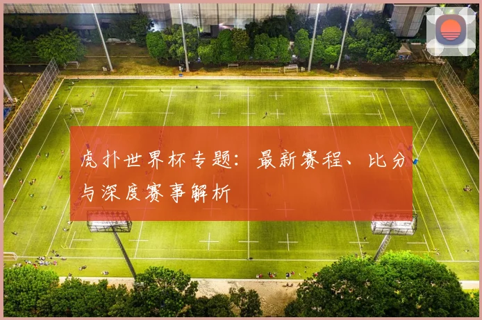 虎扑世界杯专题：最新赛程、比分与深度赛事解析