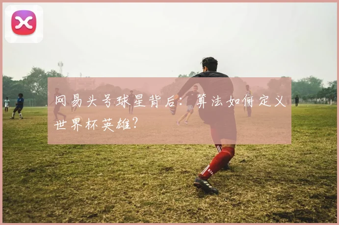 网易头号球星背后：算法如何定义世界杯英雄？