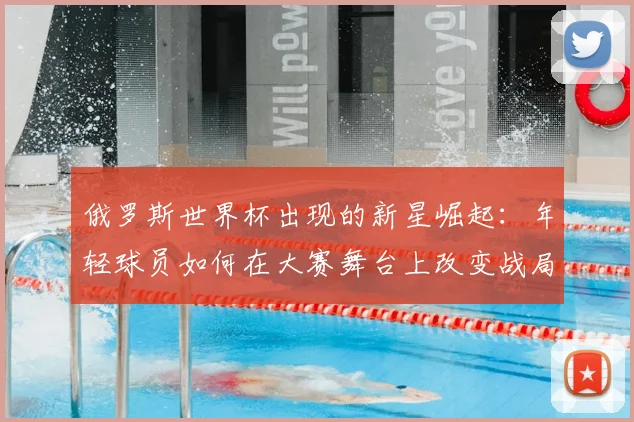 俄罗斯世界杯出现的新星崛起:年轻球员如何在大赛舞台上改变战局