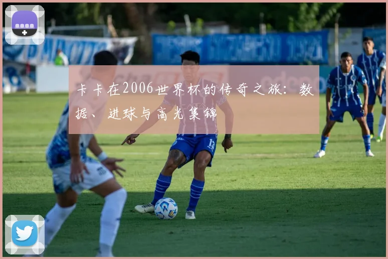 卡卡在2006世界杯的传奇之旅：数据、进球与高光集锦