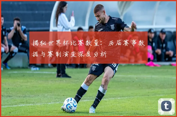 揭秘世界杯比赛数量：历届赛事数据与赛制演变深度分析