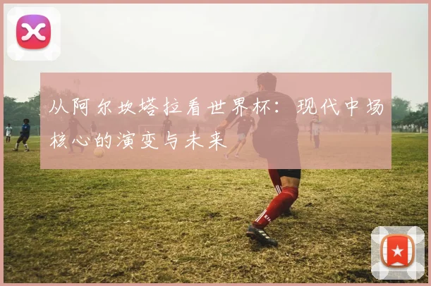 从阿尔坎塔拉看世界杯：现代中场核心的演变与未来
