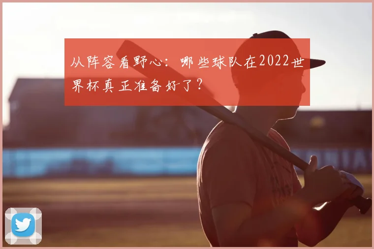 从阵容看野心：哪些球队在2022世界杯真正准备好了？