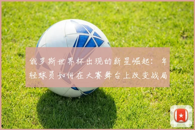 俄罗斯世界杯出现的新星崛起:年轻球员如何在大赛舞台上改变战局