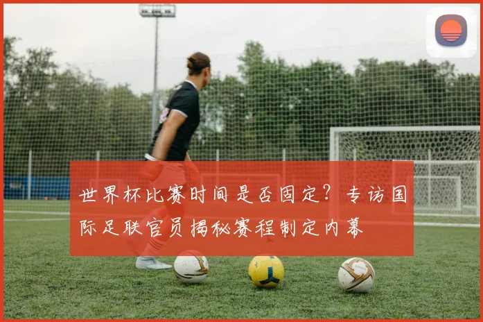 世界杯比赛时间是否固定？专访国际足联官员揭秘赛程制定内幕