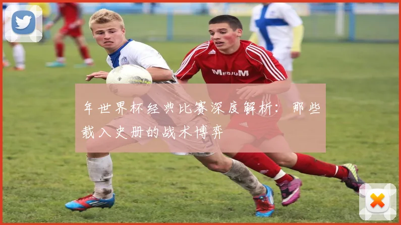 年世界杯经典比赛深度解析：那些载入史册的战术博弈