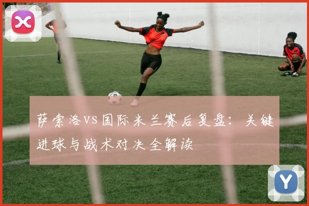 萨索洛vs国际米兰赛后复盘:关键进球与战术对决全解读