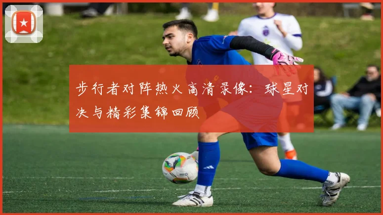 步行者对阵热火高清录像：球星对决与精彩集锦回顾