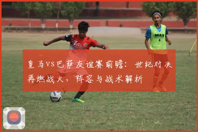 皇马vs巴萨友谊赛前瞻：世纪对决再燃战火，阵容与战术解析