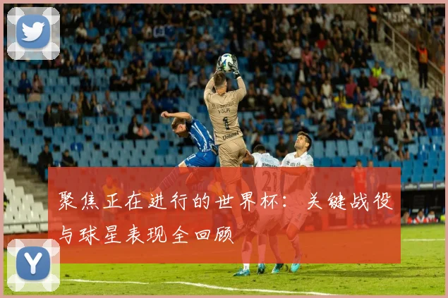 聚焦正在进行的世界杯：关键战役与球星表现全回顾