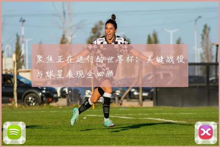 聚焦正在进行的世界杯：关键战役与球星表现全回顾