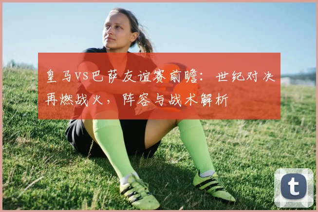 皇马vs巴萨友谊赛前瞻：世纪对决再燃战火，阵容与战术解析